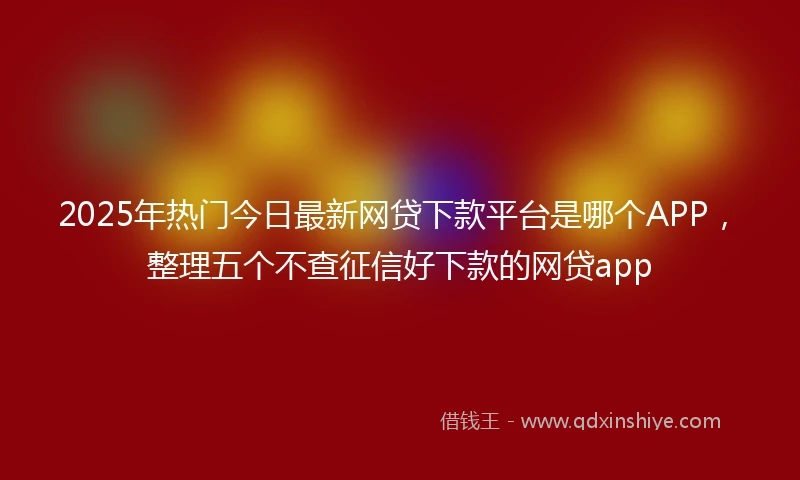 2025年热门今日最新网贷下款平台是哪个APP，整理五个不查征信好下款的网贷app