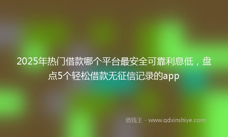 2025年热门借款哪个平台最安全可靠利息低，盘点5个轻松借款无征信记录的app