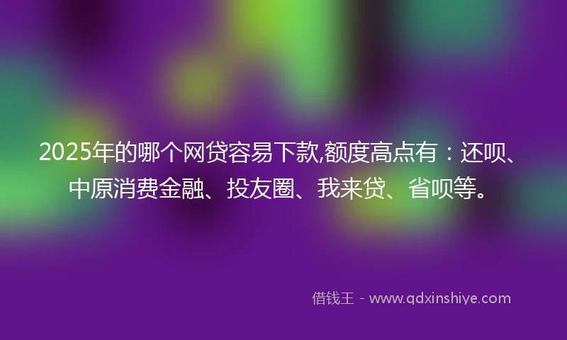 2025年的哪个网贷容易下款,额度高点有：还呗、中原消费金融、投友圈、我来贷、省呗等。