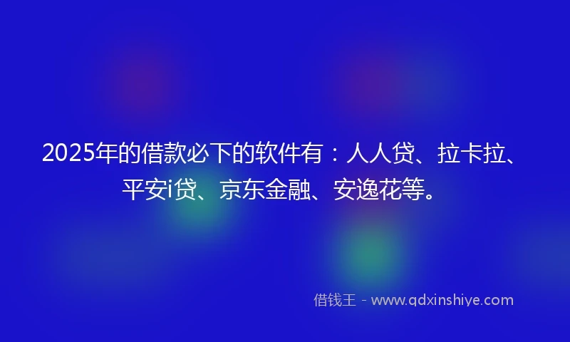 2025年的借款必下的软件有：人人贷、拉卡拉、平安i贷、京东金融、安逸花等。