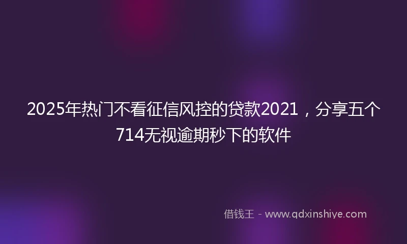 2025年热门不看征信风控的贷款2021，分享五个714无视逾期秒下的软件