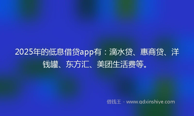 2025年的低息借贷app有：滴水贷、惠商贷、洋钱罐、东方汇、美团生活费等。