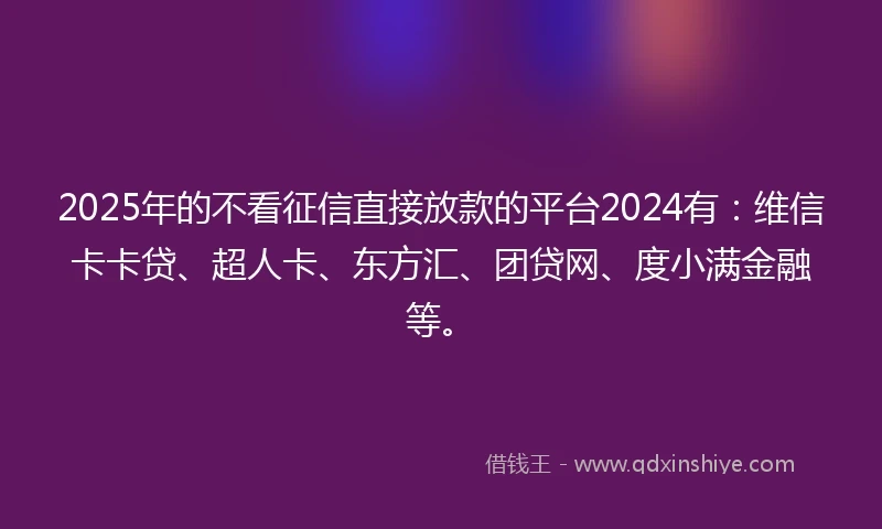 2025年的不看征信直接放款的平台2024有：维信卡卡贷、超人卡、东方汇、团贷网、度小满金融等。