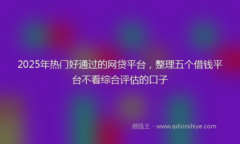 2025年热门好通过的网贷平台，整理五个借钱平台不看综合评估的口子