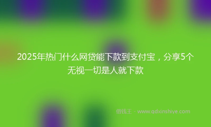 2025年热门什么网贷能下款到支付宝，分享5个无视一切是人就下款