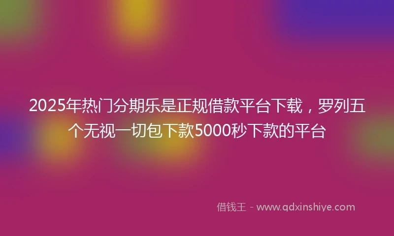 2025年热门分期乐是正规借款平台下载，罗列五个无视一切包下款5000秒下款的平台