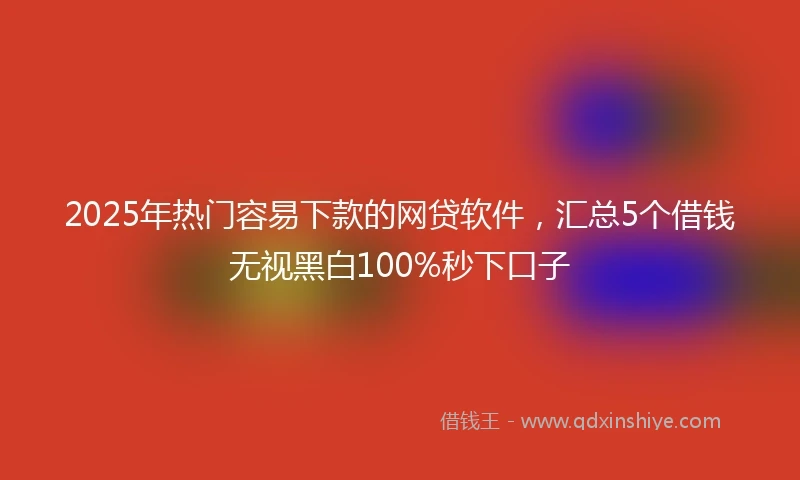 2025年热门容易下款的网贷软件，汇总5个借钱无视黑白100%秒下口子