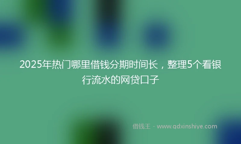 2025年热门哪里借钱分期时间长，整理5个看银行流水的网贷口子