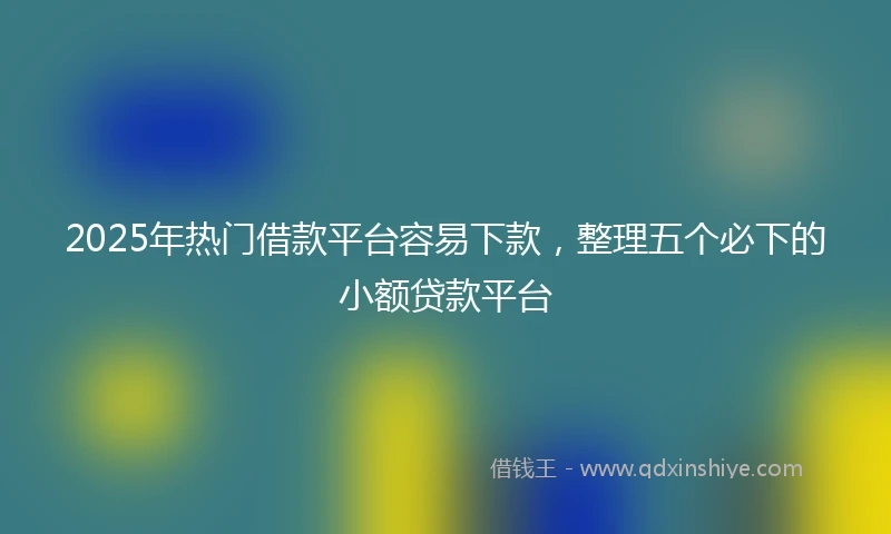 2025年热门借款平台容易下款，整理五个必下的小额贷款平台