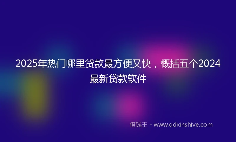 2025年热门哪里贷款最方便又快，概括五个2024最新贷款软件