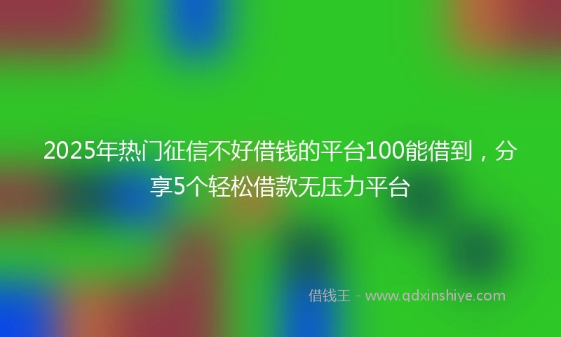 2025年热门征信不好借钱的平台100能借到，分享5个轻松借款无压力平台