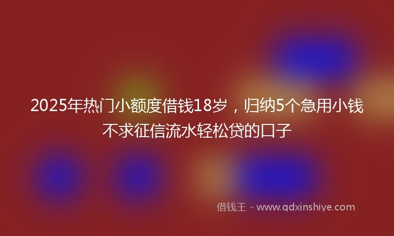 2025年热门小额度借钱18岁，归纳5个急用小钱不求征信流水轻松贷的口子