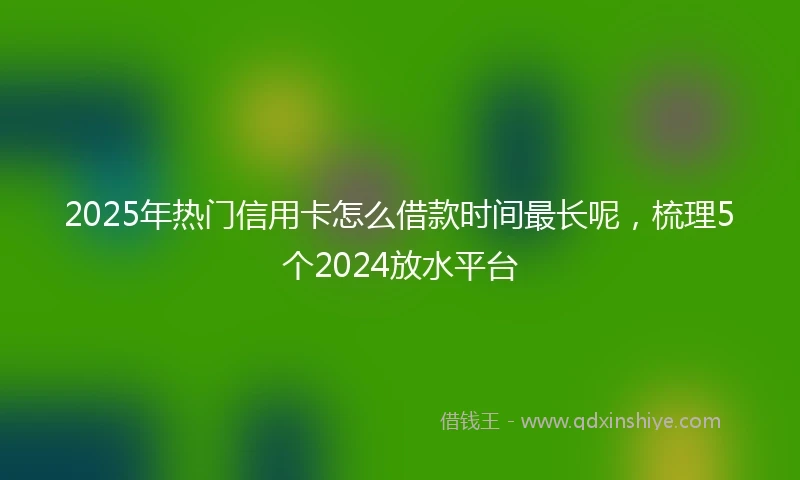 2025年热门信用卡怎么借款时间最长呢，梳理5个2024放水平台