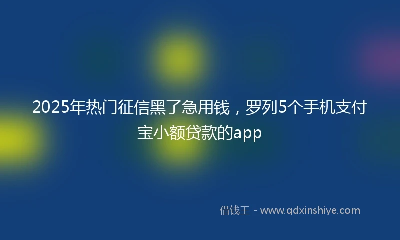 2025年热门征信黑了急用钱，罗列5个手机支付宝小额贷款的app