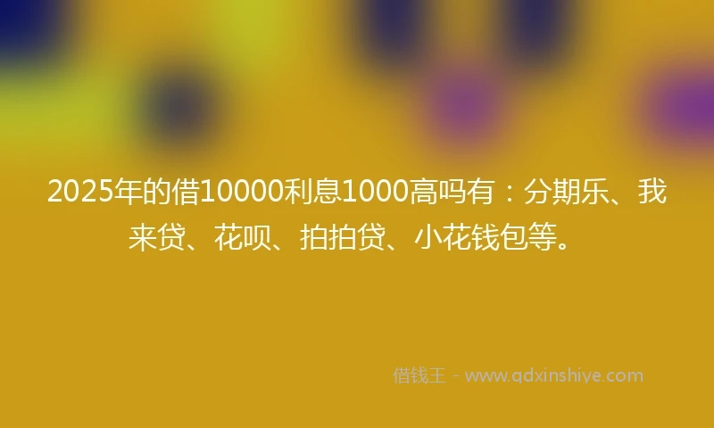 2025年的借10000利息1000高吗有：分期乐、我来贷、花呗、拍拍贷、小花钱包等。
