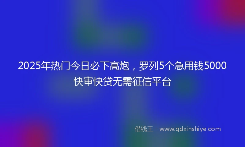2025年热门今日必下高炮，罗列5个急用钱5000快审快贷无需征信平台