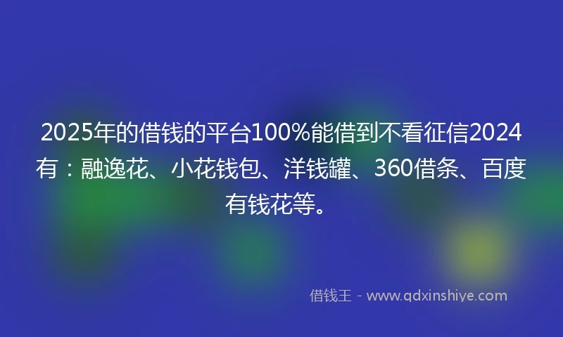 2025年的借钱的平台100%能借到不看征信2024有：融逸花、小花钱包、洋钱罐、360借条、百度有钱花等。