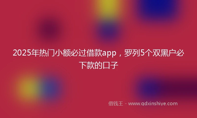 2025年热门小额必过借款app，罗列5个双黑户必下款的口子