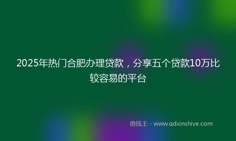 2025年热门合肥办理贷款,分享五个贷款10万比较容易的平台