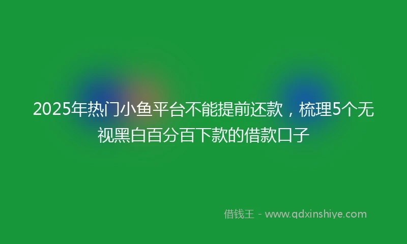 2025年热门小鱼平台不能提前还款，梳理5个无视黑白百分百下款的借款口子