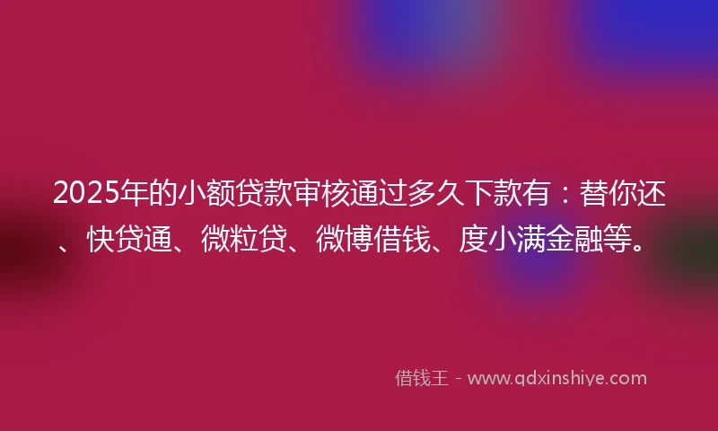 2025年的小额贷款审核通过多久下款有：替你还、快贷通、微粒贷、微博借钱、度小满金融等。