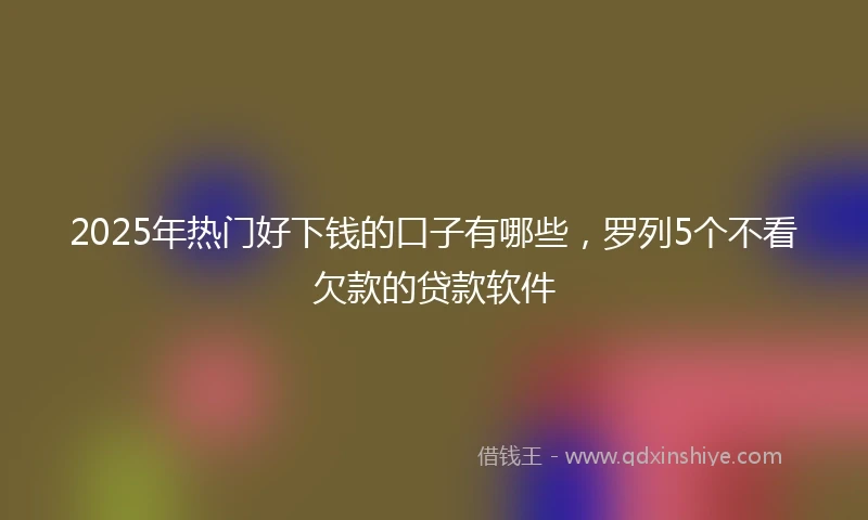2025年热门好下钱的口子有哪些，罗列5个不看欠款的贷款软件