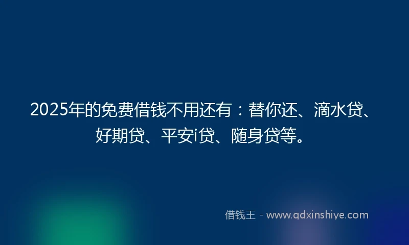 2025年的免费借钱不用还有：替你还、滴水贷、好期贷、平安i贷、随身贷等。