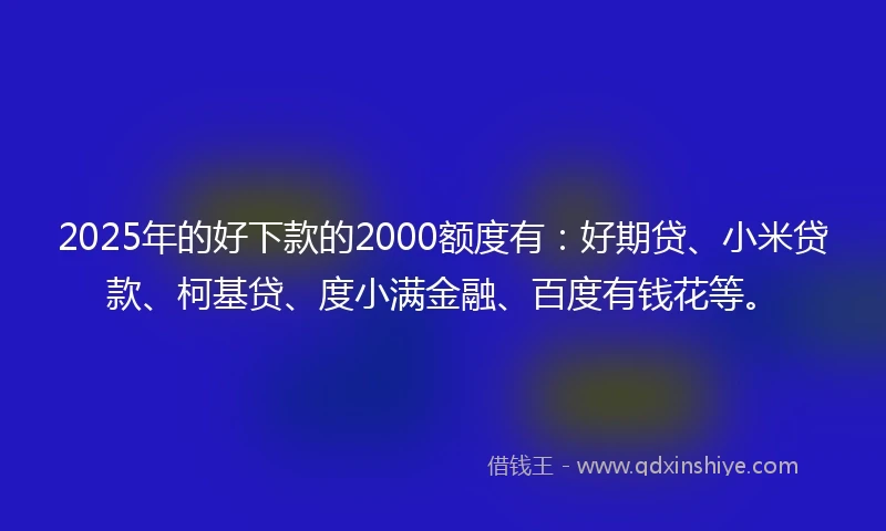 2025年的好下款的2000额度有：好期贷、小米贷款、柯基贷、度小满金融、百度有钱花等。