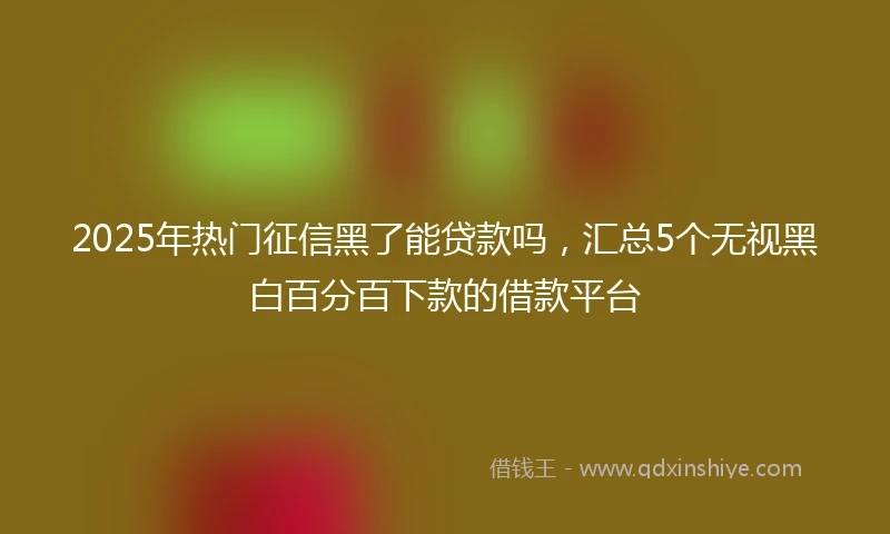 2025年热门征信黑了能贷款吗，汇总5个无视黑白百分百下款的借款平台