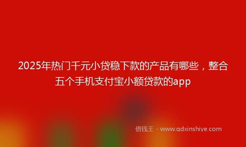 2025年热门千元小贷稳下款的产品有哪些，整合五个手机支付宝小额贷款的app