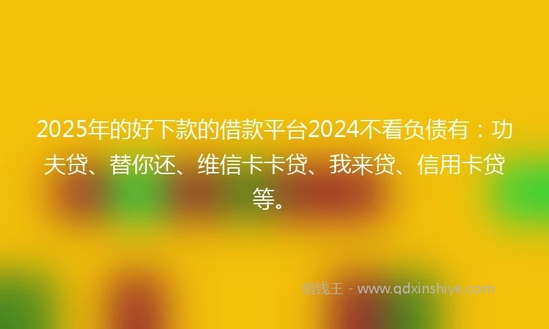 2025年的好下款的借款平台2024不看负债有：功夫贷、替你还、维信卡卡贷、我来贷、信用卡贷等。