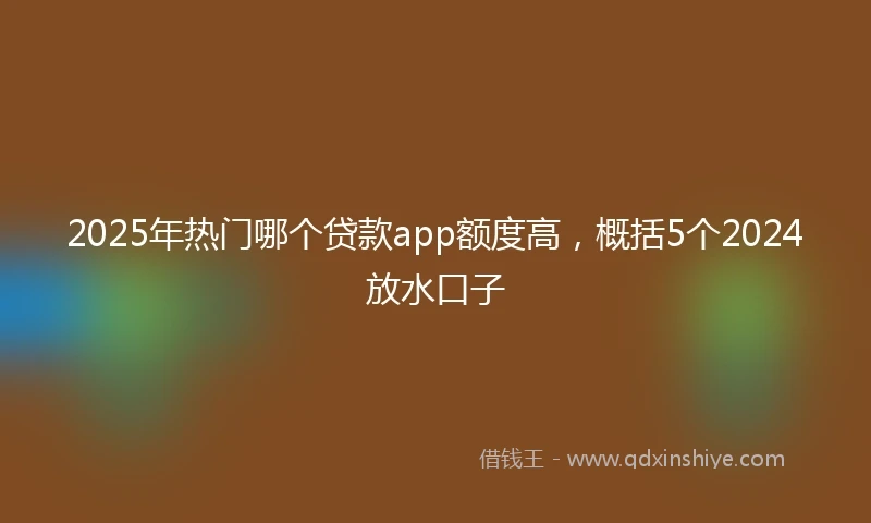 2025年热门哪个贷款app额度高，概括5个2024放水口子