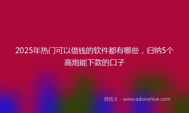 2025年热门可以借钱的软件都有哪些，归纳5个高炮能下款的口子