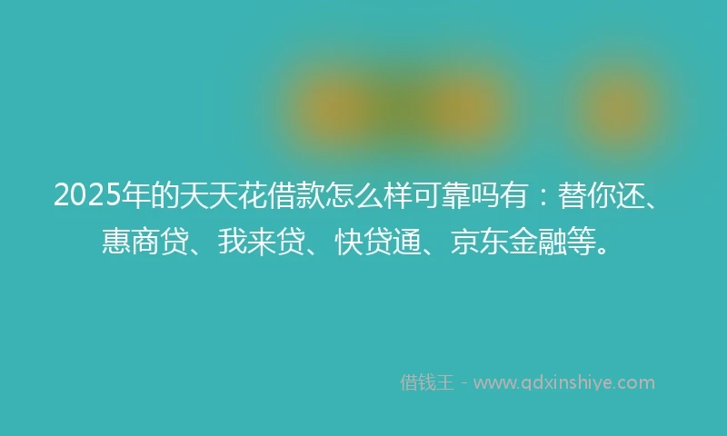 2025年的天天花借款怎么样可靠吗有：替你还、惠商贷、我来贷、快贷通、京东金融等。