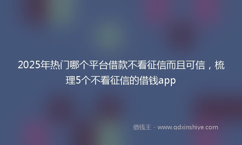 2025年热门哪个平台借款不看征信而且可信，梳理5个不看征信的借钱app