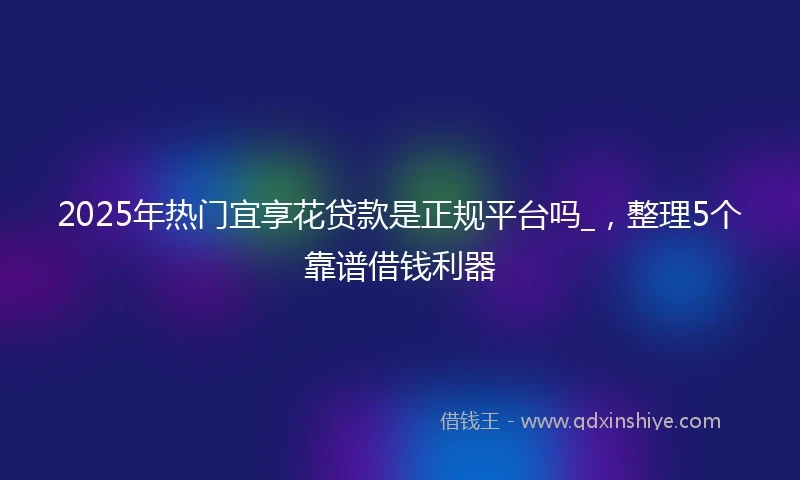 2025年热门宜享花贷款是正规平台吗_，整理5个靠谱借钱利器