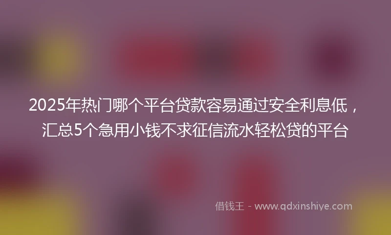 2025年热门哪个平台贷款容易通过安全利息低，汇总5个急用小钱不求征信流水轻松贷的平台