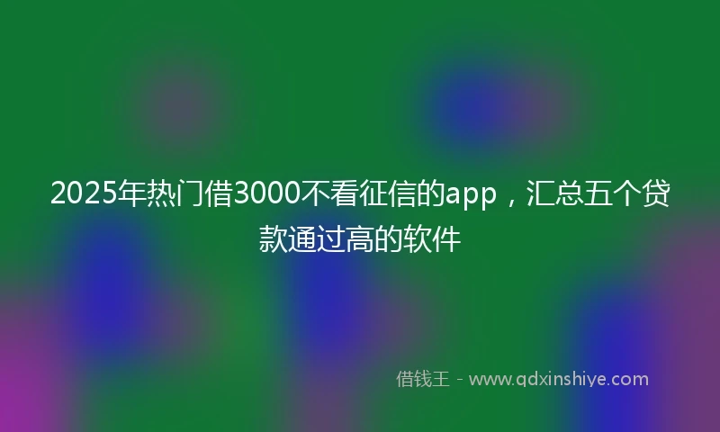 2025年热门借3000不看征信的app，汇总五个贷款通过高的软件