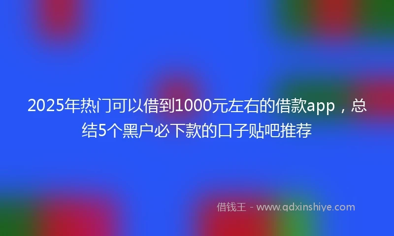 2025年热门可以借到1000元左右的借款app，总结5个黑户必下款的口子贴吧推荐