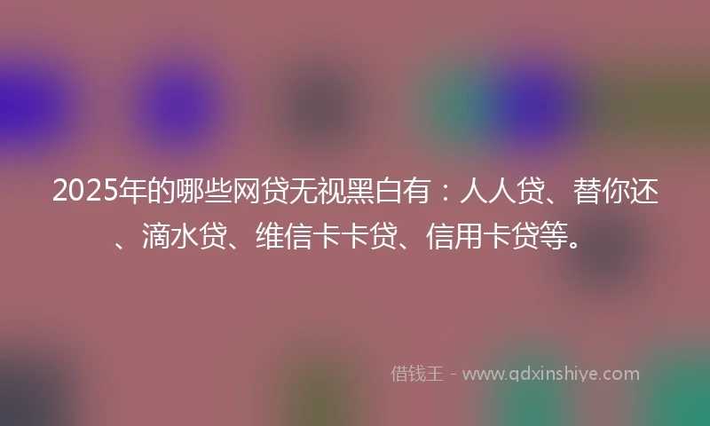 2025年的哪些网贷无视黑白有：人人贷、替你还、滴水贷、维信卡卡贷、信用卡贷等。