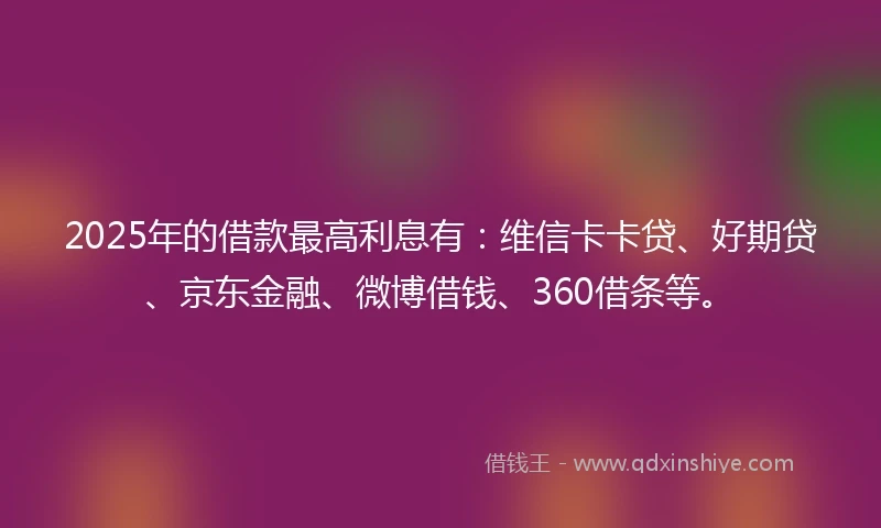 2025年的借款最高利息有：维信卡卡贷、好期贷、京东金融、微博借钱、360借条等。