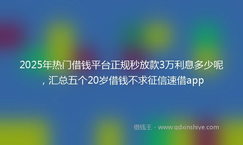 2025年热门借钱平台正规秒放款3万利息多少呢，汇总五个20岁借钱不求征信速借app