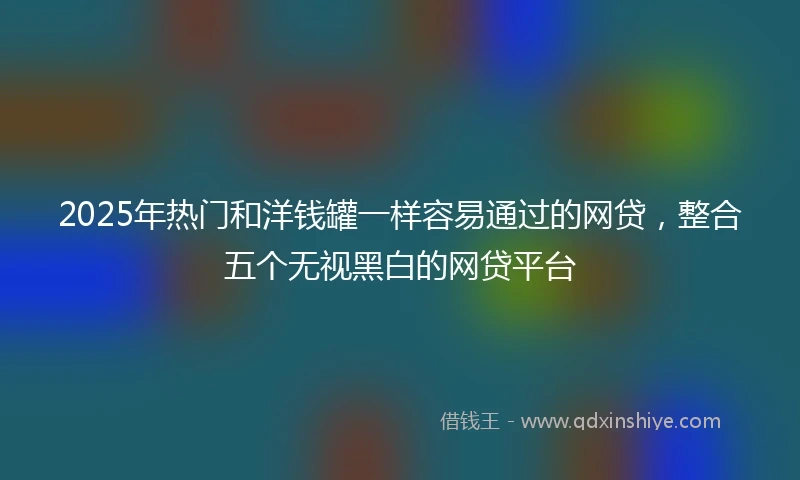 2025年热门和洋钱罐一样容易通过的网贷，整合五个无视黑白的网贷平台