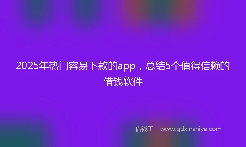 2025年热门容易下款的app，总结5个值得信赖的借钱软件