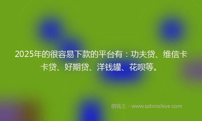 2025年的很容易下款的平台有：功夫贷、维信卡卡贷、好期贷、洋钱罐、花呗等。
