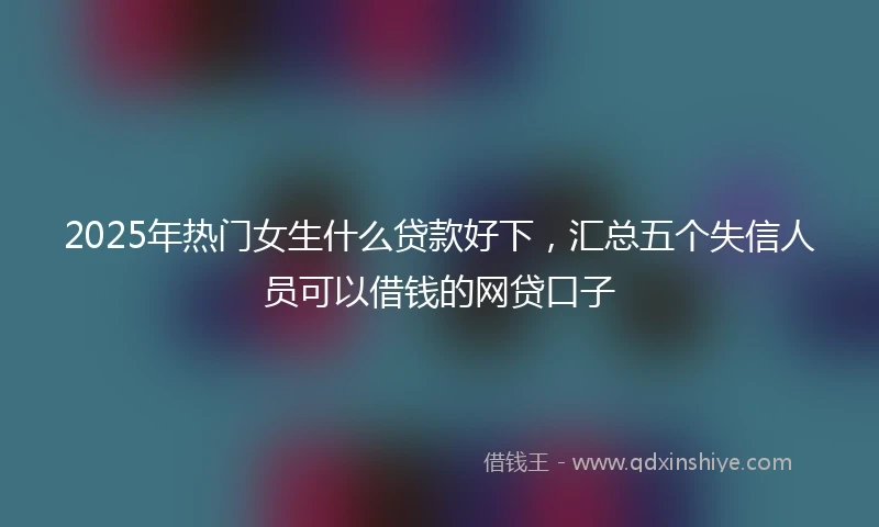 2025年热门女生什么贷款好下，汇总五个失信人员可以借钱的网贷口子