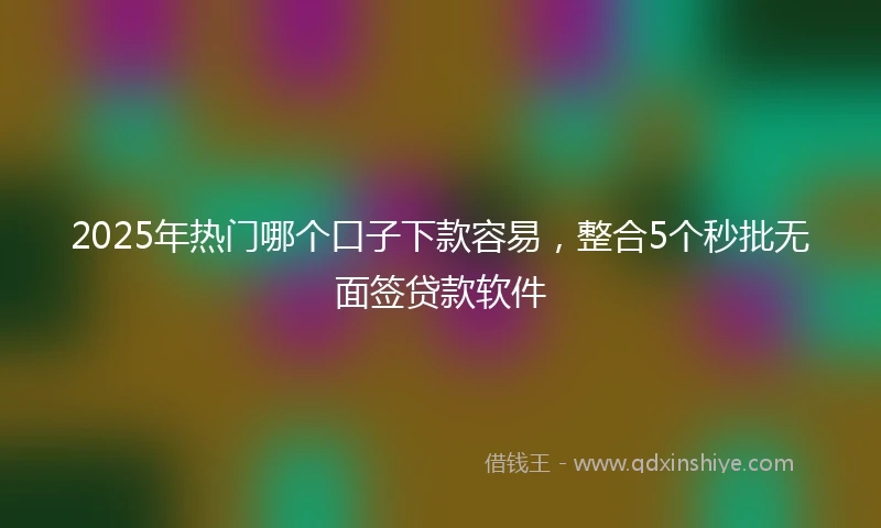 2025年热门哪个口子下款容易，整合5个秒批无面签贷款软件