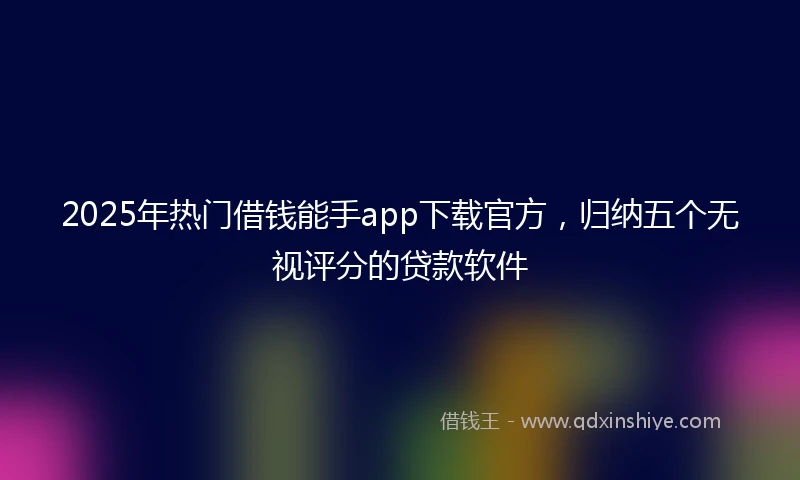 2025年热门借钱能手app下载官方，归纳五个无视评分的贷款软件
