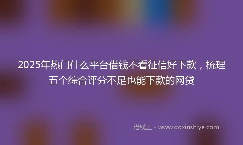 2025年热门什么平台借钱不看征信好下款，梳理五个综合评分不足也能下款的网贷
