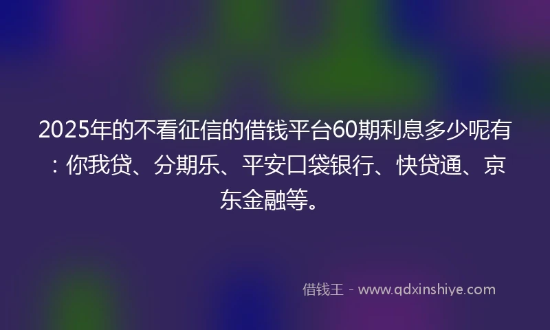 2025年的不看征信的借钱平台60期利息多少呢有：你我贷、分期乐、平安口袋银行、快贷通、京东金融等。